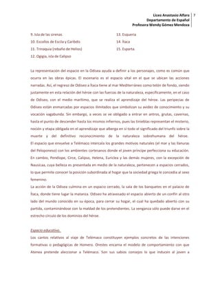 Liceo Anastasio Alfaro
Departamento de Español
Profesora Wendy Gómez Mendoza
7
9. Isla de las sirenas
10. Escollos de Escila y Caribdis
11. Trinaquia (rebaño de Helios)
12. Ogigia, isla de Calipso
13. Esqueria
14. Ítaca
15. Esparta.
La representación del espacio en la Odisea ayuda a definir a los personajes, como es común que
ocurra en las obras épicas. El escenario es el espacio vital en el que se ubican las acciones
narradas. Así, el regreso de Odiseo a Ítaca tiene al mar Mediterráneo como telón de fondo, siendo
justamente en esta relación del héroe con las fuerzas de la naturaleza, específicamente, en el caso
de Odiseo, con el medio marítimo, que se realiza el aprendizaje del héroe. Las peripecias de
Odiseo están enmarcadas por espacios ilimitados que simbolizan su avidez de conocimiento y su
vocación vagabunda. Sin embargo, a veces se ve obligado a entrar en antros, grutas, cavernas,
hasta el punto de descender hasta los mismos infiernos, pues las tinieblas representan el misterio,
noción y etapa obligada en el aprendizaje que alberga en sí todo el significado del triunfo sobre la
muerte y del definitivo reconocimiento de la naturaleza sobrehumana del héroe.
El espacio que envuelve a Telémaco intercala los grandes motivos naturales (el mar y las llanuras
del Peloponeso) con los ambientes cortesanos donde el joven príncipe perfecciona su educación.
En cambio, Penélope, Circe, Calipso, Helena, Euriclea y las demás mujeres, con la excepción de
Nausícaa, cuya belleza es presentada en medio de la naturaleza, pertenecen a espacios cerrados,
lo que permite conocer la posición subordinada al hogar que la sociedad griega le concedía al sexo
femenino.
La acción de la Odisea culmina en un espacio cerrado, la sala de los banquetes en el palacio de
Ítaca, donde tiene lugar la matanza. Odiseo ha atravesado el espacio abierto de un confín al otro
lado del mundo conocido en su época, para cerrar su hogar, el cual ha quedado abierto con su
partida, contaminándose con la maldad de los pretendientes. La venganza sólo puede darse en el
estrecho círculo de los dominios del héroe.
Espacio educativo.
Los cantos relativos al viaje de Telémaco constituyen ejemplos concretos de las intenciones
formativas o pedagógicas de Homero. Orestes encarna el modelo de comportamiento con que
Atenea pretende aleccionar a Telémaco. Son sus sabios consejos lo que inducen al joven a
 