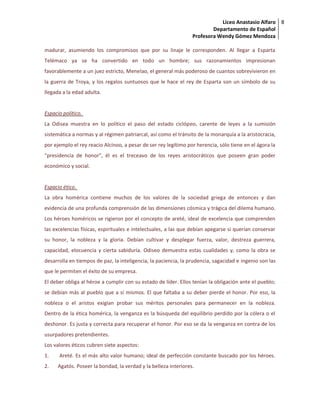 Liceo Anastasio Alfaro
Departamento de Español
Profesora Wendy Gómez Mendoza
8
madurar, asumiendo los compromisos que por su linaje le corresponden. Al llegar a Esparta
Telémaco ya se ha convertido en todo un hombre; sus razonamientos impresionan
favorablemente a un juez estricto, Menelao, el general más poderoso de cuantos sobrevivieron en
la guerra de Troya, y los regalos suntuosos que le hace el rey de Esparta son un símbolo de su
llegada a la edad adulta.
Espacio político.
La Odisea muestra en lo político el paso del estado ciclópeo, carente de leyes a la sumisión
sistemática a normas y al régimen patriarcal, así como el tránsito de la monarquía a la aristocracia,
por ejemplo el rey reacio Alcínoo, a pesar de ser rey legítimo por herencia, sólo tiene en el ágora la
“presidencia de honor”, él es el treceavo de los reyes aristocráticos que poseen gran poder
económico y social.
Espacio ético.
La obra homérica contiene muchos de los valores de la sociedad griega de entonces y dan
evidencia de una profunda comprensión de las dimensiones cósmica y trágica del dilema humano.
Los héroes homéricos se rigieron por el concepto de areté, ideal de excelencia que comprenden
las excelencias físicas, espirituales e intelectuales, a las que debían apegarse si querían conservar
su honor, la nobleza y la gloria. Debían cultivar y desplegar fuerza, valor, destreza guerrera,
capacidad, elocuencia y cierta sabiduría. Odiseo demuestra estas cualidades y, como la obra se
desarrolla en tiempos de paz, la inteligencia, la paciencia, la prudencia, sagacidad e ingenio son las
que le permiten el éxito de su empresa.
El deber obliga al héroe a cumplir con su estado de líder. Ellos tenían la obligación ante el pueblo;
se debían más al pueblo que a sí mismos. El que faltaba a su deber pierde el honor. Por eso, la
nobleza o el aristos exigían probar sus méritos personales para permanecer en la nobleza.
Dentro de la ética homérica, la venganza es la búsqueda del equilibrio perdido por la cólera o el
deshonor. Es justa y correcta para recuperar el honor. Por eso se da la venganza en contra de los
usurpadores pretendientes.
Los valores éticos cubren siete aspectos:
1. Areté. Es el más alto valor humano; ideal de perfección constante buscado por los héroes.
2. Agatós. Poseer la bondad, la verdad y la belleza interiores.
 