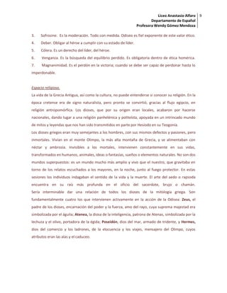 Liceo Anastasio Alfaro
Departamento de Español
Profesora Wendy Gómez Mendoza
9
3. Sofrosine. Es la moderación. Todo con medida. Odiseo es fiel exponente de este valor ético.
4. Deber. Obligar al héroe a cumplir con su estado de líder.
5. Cólera. Es un derecho del líder, del héroe.
6. Venganza. Es la búsqueda del equilibrio perdido. Es obligatoria dentro de ética homérica.
7. Magnanimidad. Es el perdón en la victoria; cuando se debe ser capaz de perdonar hasta lo
imperdonable.
Espacio religioso.
La vida de la Grecia Antigua, así como la cultura, no puede entenderse si conocer su religión. En la
época cretense era de signo naturalista, pero pronto se convirtió, gracias al flujo egipcio, en
religión antropomórfica. Los dioses, que por su origen eran locales, acabaron por hacerse
nacionales, dando lugar a una religión panhelénica y politeísta, apoyada en un intrincado mundo
de mitos y leyendas que nos han sido transmitidos en parte por Hesíodo en su Teogonía.
Los dioses griegos eran muy semejantes a los hombres, con sus mismos defectos y pasiones, pero
inmortales. Vivían en el monte Olimpo, la más alta montaña de Grecia, y se alimentaban con
néctar y ambrosía. Invisibles a los mortales, intervienen constantemente en sus vidas,
transformados en humanos, animales, ideas o fantasías, sueños o elementos naturales. No son dos
mundos superpuestos: es un mundo mucho más amplio y vivo que el nuestro, que gravitaba en
torno de los relatos escuchados a los mayores, en la noche, junto al fuego protector. En estas
sesiones los individuos indagaban el sentido de la vida y la muerte. El arte del aedo o rapsoda
encuentra en su raíz más profunda en el oficio del sacerdote, brujo o chamán.
Sería interminable dar una relación de todos los dioses de la mitología griega. Son
fundamentalmente cuatro los que intervienen activamente en la acción de la Odisea: Zeus, el
padre de los dioses, encarnación del poder y la fuerza, amo del rayo, cuya suprema majestad era
simbolizada por el águila; Atenea, la diosa de la inteligencia, patrona de Atenas, simbolizada por la
lechuza y el olivo, portadora de la égida; Poseidón, dios del mar, armado de tridente, y Hermes,
dios del comercio y los ladrones, de la elocuencia y los viajes, mensajero del Olimpo, cuyos
atributos eran las alas y el caduceo.
 