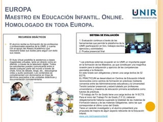 EUROPAMaestro en Educación Infantil. Online. Homologado en toda Europa.http://www.unir.net/universidad-online.phpLa UNIR ofrece la primera Titulación oficial de Maestro en Educación Infantil en la modalidad de enseñanza virtual de toda Europa.Ya que esta institucion pretende formar Maestros que tengan una visión global de la Educación: Unir ofrece formación de calidad, completando las asignaturas básicas del Grado con una formación especifica en Tecnologías de la Información, Idiomas y Habilidades directivas. DESTINATARIOSMaestro de Educación Primaria o licenciado en Sociología, Psicología, Pedagogía o Trabajo Social.Si posees estudios de FP en Educación Infantil o titulaciones privadas relacionadas.Si has decidido que la enseñanza es tu vocación, se ofrece a los alumnos la oportunidad de conseguir el Grado de Maestro en Educación Infantil con una metodología innovadora y exclusiva de la Unir.SE PRETENDE QUE EL ESTUDIANTE APRENDA  A:        1.Promover y facilitar los aprendizajes en la primera infancia.2. Diseñar y regular espacios de aprendizaje en contextos de diversidad.3. Conocer la evolución del lenguaje en la primera infancia, saber identificar posibles disfunciones y velar por su correcta evolución.4. Conocer las implicaciones educativas de las TIC’s.5. Fomentar la convivencia en el aula y fuera de ella.6. Conocer la organización de los colegios de educación infantil y la diversidad de acciones que comprende su funcionamientoAl terminar obtendrá la Titulación Oficial de Maestro en Educación Infantil que o habilitará para ejercer como Maestro en la etapa de Educación Infantil tanto en Centros escolares públicos como concertados y privados en todo el ámbito geográfico del EEES (Espacio Europeo de Educción Superior).METODOLOGÍALa metodología de la UNIR se basa en la educción personalizada donde el trabajo colaborativo y la participación de los alumnos son el centro del aprendizaje.La UNIR se adapta no solo a las circunstancias de cada uno, sino también a sus capacidades y su metodología es el principal valor añadido para nuestros alumnos, ofreciendo una educación personalizada y total flexibilidad en cuanto a gestión del tiempo y horarios.