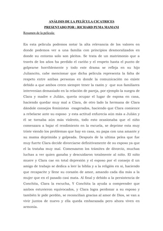 ANÁLISIS DE LA PELÍCULA CICATRICES
               PRESENTADO POR : RICHARD PUMA MAMANI
Resumen de la película:


En esta película podemos notar la alta relevancia de los valores en
donde podemos ver a una familia con principios desmoralizados en
donde su entorno solo son pleitos. Se trata de un matrimonio que a
través de los años ha perdido el cariño y el respeto hasta el punto de
golpearse horriblemente y todo este drama se refleja en su hijo
Juliancito, cabe mencionar que dicha película representa la falta de
respeto entre ambas personas en donde la comunicación no existe
debido a que ambos creen siempre tener la razón y que sus familiares
intervenían demasiado en la relación de pareja, por ejemplo la suegra de
Clara y madre e Julián, quería ocupar el lugar de esposa en casa,
haciendo quedar muy mal a Clara, de otro lado la hermana de Clara
dándole consejos feministas exagerados, haciendo que Clara comience
a rebelarse ante su esposo y esta actitud enfurecía aún más a Julián y
él se tornaba aún más violento, todo esto ocasionaba que el niño
comenzara a bajar el rendimiento en la escuela, se deprime esta muy
triste viendo los problemas que hay en casa, su papa con una amante y
su mama deprimida y golpeada. Después de la ultima pelea que fue
muy fuerte Clara decide divorciarse definitivamente de su esposo ya que
el la trataba muy mal. Comenzaron los trámites de divorcio, muchas
luchas a ver quien ganaba y descuidaron totalmente al niño. El niño
muere y Clara cae en total depresión y el esposo por el consejo d un
amigo de trabajo se dedica a leer la biblia y a la religión en si, haciendo
que recapacite y llene su corazón de amor, amando cada día más a la
mujer que en el pasado casi mata. Al final y debido a la persistencia de
Conchita, Clara la escucha, Y Conchita la ayuda a comprender que
ambos estuvieron equivocados, y Clara logra perdonar a su esposo y
también le pide perdón, se reconcilian gracias al amor de Dios, se van a
vivir juntos de nuevo y ella queda embarazada pero ahora viven en
armonía.
 