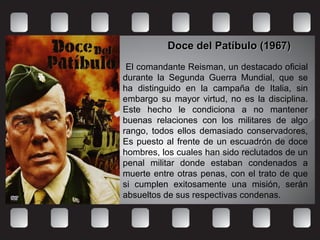 Doce del Patíbulo (1967)Doce del Patíbulo (1967)
El comandante Reisman, un destacado oficial
durante la Segunda Guerra Mundial, que se
ha distinguido en la campaña de Italia, sin
embargo su mayor virtud, no es la disciplina.
Este hecho le condiciona a no mantener
buenas relaciones con los militares de algo
rango, todos ellos demasiado conservadores,
Es puesto al frente de un escuadrón de doce
hombres, los cuales han sido reclutados de un
penal militar donde estaban condenados a
muerte entre otras penas, con el trato de que
si cumplen exitosamente una misión, serán
absueltos de sus respectivas condenas.
 