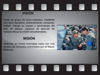 VISIÓNVISIÓN
Crear un grupo de doce soldados, mediante
una dura disciplina, entrenamiento constante,
lealtad, trabajo en equipo y aprendizaje del
plan de ataque; capaces de ejecutar de
manera eficaz la misión encomendada.
MISIÓNMISIÓN
Infiltrarse en líneas enemigas nazis con una
docena de convictos entrenados por el Mayor
Reisman.
 