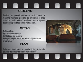 OBJETIVOOBJETIVO
Asaltar un palacio-fortaleza nazi, matar al
máximo número posible de oficiales y altos
mandos así- como realizar los mayores
destrozos posibles en la instalación.
METASMETAS
1)Disciplina
2)Trabajo en equipo
3)Tácticas de guerra
4)Seguir al pie de la letra los 17 pasos del
programa
PLANPLAN
Asignar funciones a cada integrante del
equipo de acuerdo a sus habilidades
 
