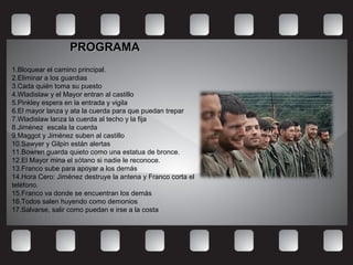 PROGRAMAPROGRAMA
1.Bloquear el camino principal.
2.Eliminar a los guardias
3.Cada quién toma su puesto
4.Wladislaw y el Mayor entran al castillo
5.Pinkley espera en la entrada y vigila
6.El mayor lanza y ata la cuerda para que puedan trepar
7.Wladislaw lanza la cuerda al techo y la fija
8.Jiménez escala la cuerda
9.Maggot y Jiménez suben al castillo
10.Sawyer y Gilpin están alertas
11.Bowren guarda quieto como una estatua de bronce.
12.El Mayor mina el sótano si nadie le reconoce.
13.Franco sube para apoyar a los demás
14.Hora Cero: Jiménez destruye la antena y Franco corta el
teléfono.
15.Franco va donde se encuentran los demás
16.Todos salen huyendo como demonios
17.Salvarse, salir como puedan e irse a la costa
 