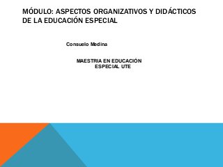 MÓDULO: ASPECTOS ORGANIZATIVOS Y DIDÁCTICOS
DE LA EDUCACIÓN ESPECIAL
Consuelo Medina
MAESTRIA EN EDUCACIÓN
ESPECIAL UTE
 