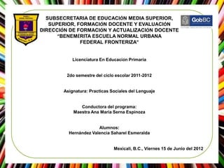 SUBSECRETARIA DE EDUCACIÓN MEDIA SUPERIOR,
   SUPERIOR, FORMACIÓN DOCENTE Y EVALUACIÓN
DIRECCIÓN DE FORMACIÓN Y ACTUALIZACIÓN DOCENTE
      “BENEMÉRITA ESCUELA NORMAL URBANA
              FEDERAL FRONTERIZA”


           Licenciatura En Educación Primaria


        2do semestre del ciclo escolar 2011-2012


       Asignatura: Practicas Sociales del Lenguaje


              Conductora del programa:
           Maestra Ana María Serna Espinoza


                      Alumnos:
         Hernández Valencia Saharel Esmeralda


                              Mexicali, B.C., Viernes 15 de Junio del 2012
 