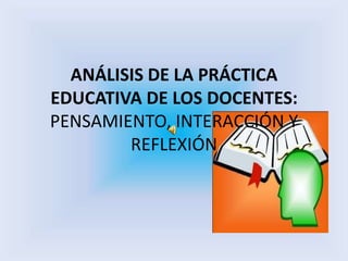 ANÁLISIS DE LA PRÁCTICA
EDUCATIVA DE LOS DOCENTES:
PENSAMIENTO, INTERACCIÓN Y
REFLEXIÓN
 