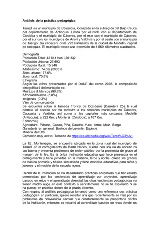 Análisis de la práctica pedagógica
Tarazá es un municipio de Colombia, localizado en la subregión del Bajo Cauca
del departamento de Antioquia. Limita por el norte con el departamento de
Córdoba y el municipio de Cáceres, por el este con el municipio de Cáceres,
por el sur con los municipios de Anorí y Valdivia y por el oeste con el municipio
de Ituango. Su cabecera dista 222 kilómetros de la ciudad de Medellín, capital
de Antioquia. El municipio posee una extensión de 1.569 kilómetros cuadrados.
Demografía
Población Total: 42 641 hab. (2015)2
Población Urbana: 26 693
Población Rural: 15 948
Alfabetismo: 74.6% (2005)3
Zona urbana: 77.6%
Zona rural: 70.3%
Etnografía
Según las cifras presentadas por el DANE del censo 2005, la composición
etnográfica4 del municipio es:
Mestizos & blancos (90,9%)
Afrocolombianos (8,8%)
Indígenas (0,3%)
Vías de comunicación
Se encuentra sobre la llamada Troncal de Occidente (Carretera 25), la cual
permite el acceso por vía terrestre a los cercanos municipios de Cáceres,
Caucasia y Valdivia, así como a las capitales más cercanas: Medellín
(Antioquia), a 222 Km; y Montería (Córdoba), a 187 Km.
Economía]
Agricultura: Plátano, Cacao, Piña, Caucho, Yuca, Arroz, Maíz, Sorgo
Ganadería en general, Bovinos de Levante, Equinos
Minería del Oro
Comercio muy activo. Tomado de https://es.wikipedia.org/wiki/Taraz%C3%A1
La I.E. Montenegro, se encuentra ubicada en la zona rural del municipio de
Tarazá en el corregimiento de Barro blanco, cuenta con una vía de acceso no
tan buena y presenta problemas de orden público por la presencia de grupo al
margen de la ley. Es la única institución educativa que hace presencia en el
corregimiento y tiene jornadas en la mañana, tarde y noche, ofrece los grados
de básica primaria y básica secundaria y tiene modelos educativos para niños y
jóvenes y el modelo de la escuela nueva.
Dentro de la institución se ha desarrollado prácticas educativas que han estado
permeadas por las tendencias de aprendizaje por proyectos, aprendizaje
basado en retos y el aprendizaje vivencial, las otras tendencias pedagógicas no
tienen mucho auge en este contexto o sencillamente no se ha explorado ni se
ha puesto en práctica dentro de la praxis docente.
Con respeto al análisis pedagógico tomando como una referencia una práctica
pedagógica en particular, quiero resaltar una que recientemente se hizo por los
problemas de convivencia escolar que constantemente se presentada dentro
de la institución, entonces se recurrió al aprendizaje basado en retos donde los
 