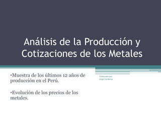 Análisis de la Producción y
     Cotizaciones de los Metales

•Muestra de los últimos 12 años de    Elaborado por:

producción en el Perú.               Jorge Cárdenas




•Evolución de los precios de los
metales.
 
