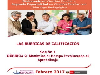 LAS RÚBRICAS DE CALIFICACIÓN
Sesión 1
RÚBRICA 2: Maximiza el tiempo involucrado al
aprendizaje
Febrero 2017
 
