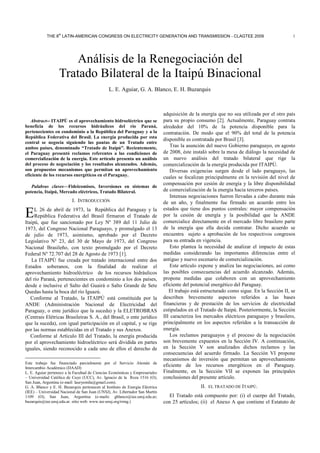 th

THE 8 LATIN-AMERICAN CONGRESS ON ELECTRICITY GENERATION AND TRANSMISSION - CLAGTEE 2009

1

Análisis de la Renegociación del
Tratado Bilateral de la Itaipú Binacional
L. E. Aguiar, G. A. Blanco, E. H. Buzarquis

Abstract-- ITAIPÚ es el aprovechamiento hidroeléctrico que se
beneficia de los recursos hidráulicos del río Paraná,
pertenecientes en condominio a la República del Paraguay y a la
República Federativa del Brasil. La energía producida por esta
central se negocia siguiendo las pautas de un Tratado entre
ambos países, denominado “Tratado de Itaipú”. Recientemente,
el Paraguay presentó reclamos referentes a las condiciones de
comercialización de la energía. Este artículo presenta un análisis
del proceso de negociación y los resultados alcanzados. Además,
son propuestos mecanismos que permitan un aprovechamiento
eficiente de los recursos energéticos en el Paraguay.
Palabras claves—Fideicomisos, Inversiones en sistemas de
potencia, Itaipú, Mercado eléctricos, Tratado Bilateral.

I. INTRODUCCIÓN

E

L 26 de abril de 1973, la República del Paraguay y la
República Federativa del Brasil firmaron el Tratado de
Itaipú, que fue sancionado por Ley Nº 389 del 11 Julio de
1973, del Congreso Nacional Paraguayo, y promulgado el 13
de julio de 1973, asimismo, aprobado por el Decreto
Legislativo Nº 23, del 30 de Mayo de 1973, del Congreso
Nacional Brasileño, con texto promulgado por el Decreto
Federal Nº 72.707 del 28 de Agosto de 1973 [1].
La ITAIPÚ fue creada por tratado internacional entre dos
Estados soberanos, con la finalidad de realizar el
aprovechamiento hidroeléctrico de los recursos hidráulicos
del río Paraná, pertenecientes en condominio a los dos países,
desde e inclusive el Salto del Guairá o Salto Grande de Sete
Quedas hasta la boca del río Iguazú.
Conforme al Tratado, la ITAIPÚ está constituida por la
ANDE (Administración Nacional de Electricidad del
Paraguay, o ente jurídico que la suceda) y la ELETROBRAS
(Centrais Elétricas Brasileiras S. A., del Brasil, o ente jurídico
que la suceda), con igual participación en el capital, y se rige
por las normas establecidas en el Tratado y sus Anexos.
Conforme al Artículo III del Tratado, la energía producida
por el aprovechamiento hidroeléctrico será dividida en partes
iguales, siendo reconocido a cada uno de ellos el derecho de
Este trabajo fue financiado parcialmente por el Servicio Alemán de
Intercambio Académico (DAAD)
L. E. Aguiar pertenece a la Facultad de Ciencias Económicas y Empresariales
– Universidad Católica de Cuyo (UCC), Av. Ignacio de la Roza 1516 (O);
San Juan, Argentina (e-mail: lauryemila@gmail.com).
G. A. Blanco y E. H. Buzarquis pertenecen al Instituto de Energía Eléctrica
(IEE) – Universidad Nacional de San Juan (UNSJ), Av. Libertador San Martín
1109 (O); San Juan, Argentina (e-mails: gblanco@iee.unsj.edu.ar;
buzarquis@iee.unsj.edu.ar. sitio web: www.iee-unsj.org/rrmg.)

adquisición de la energía que no sea utilizada por el otro país
para su propio consumo [2]. Actualmente, Paraguay contrata
alrededor del 10% de la potencia disponible para la
contratación. De modo que el 90% del total de la potencia
disponible es contratada por Brasil [3].
Tras la asunción del nuevo Gobierno paraguayo, en agosto
de 2008, éste instaló sobre la mesa de diálogo la necesidad de
un nuevo análisis del tratado bilateral que rige la
comercialización de la energía producida por ITAIPÚ.
Diversas exigencias surgen desde el lado paraguayo, las
cuales se focalizan principalmente en la revisión del nivel de
compensación por cesión de energía y la libre disponibilidad
de comercialización de la energía hacia terceros países.
Intensas negociaciones fueron llevadas a cabo durante más
de un año, y finalmente fue firmado un acuerdo entre los
estados que tiene dos puntos centrales: mayor compensación
por la cesión de energía y la posibilidad que la ANDE
comercialice directamente en el mercado libre brasilero parte
de la energía que ella decida contratar. Dicho acuerdo se
encuentra sujeto a aprobación de los respectivos congresos
para su entrada en vigencia.
Esto plantea la necesidad de analizar el impacto de estas
medidas considerando las importantes diferencias entre el
antiguo y nuevo escenario de comercialización.
Este artículo expone y analiza las negociaciones, así como
las posibles consecuencias del acuerdo alcanzado. Además,
propone medidas que colaboren con un aprovechamiento
eficiente del potencial energético del Paraguay.
El trabajo está estructurado como sigue. En la Sección II, se
describen brevemente aspectos referidos a las bases
financieras y de prestación de los servicios de electricidad
estipulados en el Tratado de Itaipú. Posteriormente, la Sección
III caracteriza los mercados eléctricos paraguayo y brasilero,
principalmente en los aspectos referidos a la transacción de
energía.
Los reclamos paraguayos y el proceso de la negociación
son brevemente expuestos en la Sección IV. A continuación,
en la Sección V son analizados dichos reclamos y las
consecuencias del acuerdo firmado. La Sección VI propone
mecanismos de inversión que permitan un aprovechamiento
eficiente de los recursos energéticos en el Paraguay.
Finalmente, en la Sección VII se exponen las principales
conclusiones del presente artículo.
II. EL TRATADO DE ITAIPÚ.
El Tratado está compuesto por: (i) el cuerpo del Tratado,
con 25 artículos; (ii) el Anexo A que contiene el Estatuto de

 
