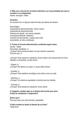 4. Elija uno o dos de los inventos anteriores y es muy probable que sea un
ancestro o un antepasado.
Invento escogido: Tablet
Ancestro:
Su ancestro fue un blog de notas formado por placas de madera
Desventajas:
Capacidad de almacenamiento: tienen menos
Capacidad de almacenamiento.
Potencia de cálculo: son menos potentes
Computacionalmente hablando:
Creación de documentos: usarlas para crear
documentos es más complicado
5. Tomen el invento seleccionado y evalúenlo según estos:
Invento: Tablet
Da buenos resultados: si
¿Porque? Nos permite acceder a lo que nosotros queramos
Fácil de usar: si
¿Porque? Solo requiere la utilización de los dedos y las indicaciones de cómo
utilizarla la encuentras en ella misma
- Seguro: si
¿Porque? No afecta a tu salud, ni causa daños físicos
- Durable: si
¿Porque? Este artefacto tecnológico dura tanto como se cuide
- Atractivo: si
¿Porque? Su diseño es agradable o (bonito) para los clientes
- Cómodo: si
¿Porque? Solo requiere la utilización de los dedos
6. Imaginen cambiar algo en el diseño del invento que viene
A) Que le cambiarían o mejorarían?
B) Por qué?
Para que sean aún más cómodo y agradable
C) Que nombre le darían al diseño de su fruto?
Tablet BLR
 