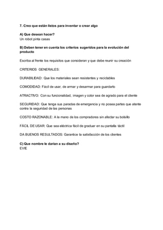 7. Creo que están listos para inventar o crear algo
A) Que desean hacer?
Un robot pinta casas
B) Deben tener en cuenta los criterios sugeridos para la evolución del
producto
Escriba al frente los requisitos que consideran y que debe reunir su creación
CRITERIOS GENERALES:
DURABILIDAD: Que los materiales sean resistentes y reciclables
COMODIDAD: Fácil de usar, de armar y desarmar para guardarlo
ATRACTIVO: Con su funcionalidad, imagen y color sea de agrado para el cliente
SEGURIDAD: Que tenga sus paradas de emergencia y no posea partes que atente
contra la seguridad de las personas
COSTO RAZONABLE: A la mano de los compradores sin afectar su bolsillo
FÁCIL DE USAR: Que sea eléctrica fácil de graduar en su pantalla táctil
DA BUENOS RESULTADOS: Garantice la satisfacción de los clientes
C) Que nombre le darían a su diseño?
EVIE
 