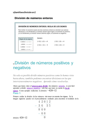 b)SantillanaDivisiónenZ
c) División de números positivos y
negativos
No solo es posible dividir números positivos como lo hemos visto
hasta ahora, también podemos encontrar divisiones en las que
intervienennúmeros negativos. Aprende cómo resolverlas.
Ahora que tienes claro el proceso para dividir dos números naturales, te será fácil
aprender a dividir números negativos: solo hay que tener en cuenta la ley de
signos. Como ejemplo realicemos la división −420÷12
Paso 1:
Primero realiza la división de los números sin tener en cuenta los signos. En la
imagen siguiente puedes ver el procedimiento realizado para encontrar el resultado de la
división 420÷12.
 