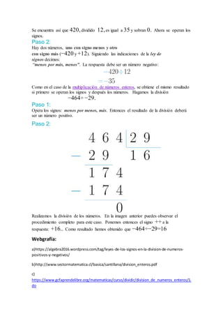 Se encuentra así que 420,dividido 12,es igual a 35 y sobran 0. Ahora se operan los
signos.
Paso 2:
Hay dos números, uno con signo menos y otro
con signo más (−420 y +12). Siguiendo las indicaciones de la ley de
signos decimos:
“menos por más, menos”. La respuesta debe ser un número negativo:
Como en el caso de la multiplicación de números enteros, se obtiene el mismo resultado
si primero se operan los signos y después los números. Hagamos la división
−464÷ −29.
Paso 1:
Opera los signos: menos por menos, más. Entonces el resultado de la división deberá
ser un número positivo.
Paso 2:
Realizamos la división de los números. En la imagen anterior puedes observar el
procedimiento completo para este caso. Ponemos entonces el signo ++ a la
respuesta: +16.. Como resultado hemos obtenido que −464÷−29=16
Webgrafía:
a)https://algebra2016.wordpress.com/tag/leyes-de-los-signos-en-la-division-de-numeros-
positivos-y-negativos/
b)http://www.sectormatematica.cl/basica/santillana/division_enteros.pdf
c)
https://www.gcfaprendelibre.org/matematicas/curso/dividir/division_de_numeros_enteros/1.
do
 