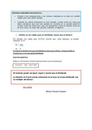 Quehacer matemático personal (3.c)
 Prueben si las manipulaciones a los números realizadas en el video son también
válidas para este último ejemplo.
 Tomando los valores propuestos en este ejemplo, ¿cuáles serían los casos que
deben estudiarse para que este ejemplo se convierta en un ejemplo genérico?
¿Cuáles serían las clases que cada uno representa? ¿Cómo se expresa cada uno
de esos casos, de modo más general, utilizando el álgebra?
 ¿Podría no ser válido para un dividendo menor que el divisor?
Por ejemplo, ¿es válido para 23:4712, división que, como sabemos, es posible
realizarla en Z?
23 4712
23 0
En enteros la divisiónenla que el dividendoes menor que el divisor, siempre tendrá un
cociente cero, y un resto igual al dividendo
Expresiónalgebraica
Dados a ; b Є Z con b≠o Existennúmerosenteros,que verifiquenque:
a= b .q+r con 0 ≤ r < |b|
El cociente puede ser igual, mayor o menor que el dividendo.
La división en Z será exacta solamente en el caso en el que dividendo sea
un múltiplo del divisor.
SALUDOS
Mónica Claudia Arigossi
 