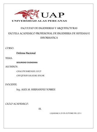 FACULTAD DE INGENIERIAS Y ARQUITECTURAS
  ESCUELA ACADEMICO PROFESIONAL DE INGENIERIA DE SISTEMAS E
                                INFORMATICA


CURSO:
         Defensa Nacional
TEMA:
         SEGURIDAD CIUDADANA

ALUMNOS:
         CHACON BARDALES, LUCY
         CHUQUILIN SALAZAR, EDGAR.



DOCENTE:
         Ing. ALEX M. HERNANDEZ TORREZ




CICLO ACADEMICO:
                               IX.
                                      CAJAMARCA 29 DE OCTUBRE DEL 2011
 