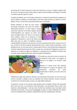 personaje de la madre aparece el tema del machismo, ya que en ningún capítulo sale
de casa y es siempre la que realiza todas y cada una de las labores del hogar. El marido
no realiza nada de nada en la casa.
El padre de Nobita, por el otro lado, promueve un estilo de vida bastante negativo, ya
que se dedica a trabajar y cuando llega a casa tiene todo servido y se dedica a comer,
beber y fumar. Tiene como costumbre todas estas actividades.
Novita tampoco se salva de esta crítica. Su
personaje promueve una serie de valores no
demasiado positivos. El niño intenta siempre
solucionar todo por la vía fácil y rápida, siempre
conformándose con superar sus retos. Llorar
para conseguir todo y no tiene ni una pizca de
amor propio. Como no se esfuerza en nada
pregunta a Doraemon y este le da todo lo que
pide para que se calla. El problema aparece
cuando Nobita controla las situaciones y al final se aprovecha de ellas. Lo que ocurre es
que al final se termina la gente aprovechando de él y todo vuelve al principio, a otro
problema más. Es una serie cíclica, siempre igual. Para mí, esta actitud del protagonista
no tiene nada de bueno para los niños, ya que ven una persona holgazana y que no se
esfuerza ni un ápice en lograr sus objetivos. Y supongo que la sociedad no quiere que
los niños vayan adquiriendo estos valores siendo tan pequeños.
Cuando los niños de la serie se juntan no
se divierten entre ellos y no juegan, se
aburren o se pegan o se insultan, nada
más.
Aparece el actual tema del bullying,
encarnado en la figura de Gigante, que
solamente
soluciona
las
cosas
sembrando el miedo y el terror entre los
niños.
Hablando de algo más positivo, Shizuka es el personaje más bueno, es una chica muy
cortés y estudia y trabaja y saca sus estudios con mucho esfuerzo. Sí que se aprecia
machismo en este personaje, ya que se ve algo frágil y delicada.
En general, la serie no me parece nada positiva para el público infantil. No aprenden
gran cosa con ella, no promueve nada educativo. Los personajes llevan roles muy
sexistas y estereotipados. Creo que son muchas las cuestiones que nos dejan series
infantiles como éstas, en las que la pedagogía se deja a un lado, olvidando los valores
como el compañerismo, empatía, capacidad de escucha, cooperación, esfuerzo

 