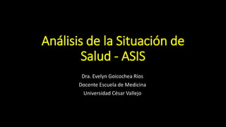 Análisis de la Situación de
Salud - ASIS
Dra. Evelyn Goicochea Ríos
Docente Escuela de Medicina
Universidad César Vallejo
 