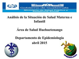 Análisis de la Situación de Salud Materna e
Infantil
Área de Salud Huehuetenango
Departamento de Epidemiología
abril 2015
 