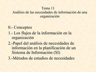 Tema 11
Análisis de las necesidades de información de una
organización
0.- Conceptos
1.- Los flujos de la información en la
organización
2.-Papel del análisis de necesidades de
información en la planificación de un
Sistema de Información (SI)
3.-Métodos de estudios de necesidades
 