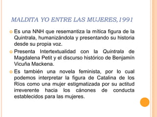 MALDITA YO ENTRE LAS MUJERES,1991
 Es una NNH que resemantiza la mítica figura de la
  Quintrala, humanizándola y presentando su historia
  desde su propia voz.
 Presenta Intertextualidad con la Quintrala de
  Magdalena Petit y el discurso histórico de Benjamín
  Vicuña Mackena.
 Es también una novela feminista, por lo cual
  podemos interpretar la figura de Catalina de los
  Ríos como una mujer estigmatizada por su actitud
  irreverente hacia los cánones de conducta
  establecidos para las mujeres.
 