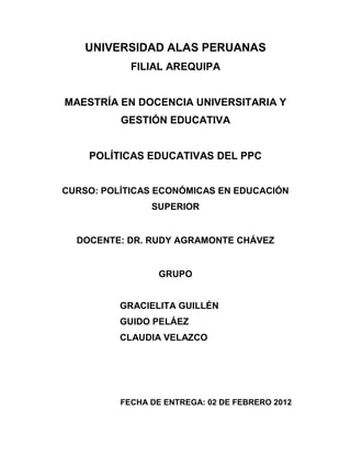UNIVERSIDAD ALAS PERUANAS
            FILIAL AREQUIPA


MAESTRÍA EN DOCENCIA UNIVERSITARIA Y
          GESTIÓN EDUCATIVA


    POLÍTICAS EDUCATIVAS DEL PPC


CURSO: POLÍTICAS ECONÓMICAS EN EDUCACIÓN
                SUPERIOR


  DOCENTE: DR. RUDY AGRAMONTE CHÁVEZ


                  GRUPO


          GRACIELITA GUILLÉN
          GUIDO PELÁEZ
          CLAUDIA VELAZCO




          FECHA DE ENTREGA: 02 DE FEBRERO 2012
 