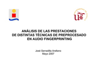 ANÁLISIS DE LAS PRESTACIONES
DE DISTINTAS TÉCNICAS DE PREPROCESADO
         EN AUDIO FINGERPRINTING


           José Serradilla Arellano
                 Mayo 2007
 