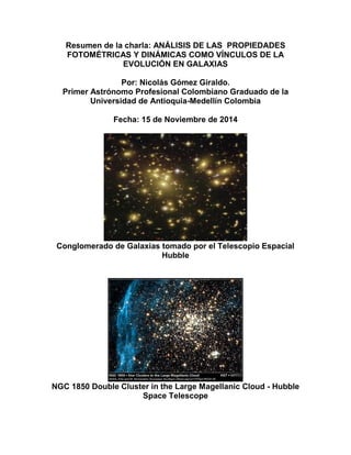 Resumen de la charla: ANÁLISIS DE LAS PROPIEDADES FOTOMÉTRICAS Y DINÁMICAS COMO VÍNCULOS DE LA EVOLUCIÓN EN GALAXIAS Por: Nicolás Gómez Giraldo. Primer Astrónomo Profesional Colombiano Graduado de la Universidad de Antioquia-Medellín Colombia Fecha: 15 de Noviembre de 2014 Conglomerado de Galaxias tomado por el Telescopio Espacial Hubble NGC 1850 Double Cluster in the Large Magellanic Cloud - Hubble Space Telescope  