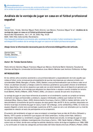 alt orendimient o.com
http://www.altorendimiento.com/revista-alto-rendimiento/38-corredor-futbol-rendimiento-deportivo-estrategia/1810-analisis-
de-la-ventaja-de-jugar-en-casa-en-el-futbol-profesional-espanol
Análisis de la ventaja de jugar en casa en el fútbol profesional
español
0
Copiar
García Calvo, Tomás, Sánchez Miguel, Pedro Antonio, Leo Marcos, Francisco Miguel "et al.", Análisis de la
ventaja de jugar en casa en el fútbol profesional español
Revista Alto Rendimiento , Vol. 7, Nº. 38, 2008, Pág. 18-28
ISSN. 1695-7652, Editorial Alto Rendimiento
http://www.altorendimiento.com/revista-alto-rendimiento/38-corredor-f utbol-rendimiento-deportivo-
estrategia/1810-analisis-de-la-ventaja-de-jugar-en-casa-en-el-f utbol-prof esional-espanol
Abajo tiene la información necesaria para la referencia bibliográfica del artículo.
García Calvo,
Tomás, Sánchez
Miguel, Pedro
Antonio, Leo
Marcos, Francisco
Miguel "et al.",
Análisis de la
ventaja de jugar
en casa en el
f útbol prof esional
español, Revista
Alto Rendimiento,
7(38): 18-28, 2008
ISSN 1695-7652,
Editorial Alto
Rendimiento
http://www.altoren
dimiento.com/revis
ta-alto-
rendimiento/38-
corredor-f utbol-
rendimiento-
deportivo-
estrategia/1810-
analisis-de-la-
ventaja-de-jugar-
en-casa-en-el-
f utbol-
prof esional-
espanol
View Comments
Autor: Dr. Tomás García Calvo;
Pedro Antonio Sánchez Miguel; Francisco Miguel Leo Marcos; Estef anía Martín Clemente. Facultad de
Ciencias del Deporte. Universidad de Extremadura Joao Alberto Mendes Leal. Instituto Politécnico de Beja
INTRODUCCIÓN
En los últimos años estamos asistiendo a una prof esionalización y especialización de todo aquello que
rodea al f útbol, como consecuencia principalmente de que las recompensas por alcanzar el éxito son
considerables (Reilly, Basngbo y Franks, 2000). Debido a esa prof esionalización que se lleva a cabo en el
f útbol, se plantean estudios y trabajos sobre los diversos parámetros que pueden af ectar al rendimiento
de los deportistas. Uno de los aspectos que cada vez se está tratando más en el deporte en general y en
el f útbol en particular, es la ventaja que adquieren los deportistas o equipos cuando compiten en terreno
local (Balmer, Nevill y Williams, 2003; Pollard, 2006), y la causa o causas de que esto se produzca.
La ventaja de jugar en casa hace ref erencia al aumento en el rendimiento cuando se compite en terreno
local tanto en ligas prof esionales y amateurs, equipos individuales y atletas que rivalizan de f orma
individual (Bray, Obara y Kwan, 2005). Anteriormente Courneya y Carron (1992) lo habían def inido como "el
descubrimiento consistente de que los equipos de casa ganan más del 50 % de los partidos disputados en
terreno local bajo el sistema de jugar en casa y f uera". Sin embargo, como señala Bray (1999), no todos los
equipos llegarán a tener esos porcentajes superiores al 50 %, pues se van a ver af ectados por su nivel de
capacidad en relación al resto de participantes en la competición.
El aumento del rendimiento al jugar en casa se empezó a investigar hace ya más de 20 años (Schwartz y
Barsky, 1977) cuando se demostró que equipos de f útbol americano, hockey sobre hielo, béisbol y
baloncesto mejoraban su rendimiento al jugar como local. Desde ese estudio, la ventaja de jugar en casa
ha sido estudiada en múltiples investigaciones (Courneya y Carron, 1992; Nevill, Balmer y Williams, 1999),
sobre todo en f útbol, donde esta ventaja ha existido desde los inicios de la liga en Inglaterra en 1888-1889
y, ha continuado en todas las categorías prof esionales del f útbol desde entonces (Pollard y Pollard, 2005).
 