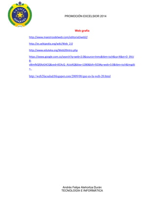 PROMOCIÓN EXCELSIOR 2014

Web grafía
http://www.maestrosdelweb.com/editorial/web2/
http://es.wikipedia.org/wiki/Web_2.0
http://www.eduteka.org/Web20Intro.php
https://www.google.com.co/search?q=web+2.0&source=lnms&tbm=isch&sa=X&ei=O_0VU
8vBImfkQfj9oG4CQ&ved=0CAcQ_AUoAQ&biw=1280&bih=923#q=web+3.0&tbm=isch&imgdii
=_

http://web2facsalud.blogspot.com/2009/08/que-es-la-web-20.html

Andrés Felipe Atehortúa Durán
TECNOLOGÍA E INFORMÁTICA

 