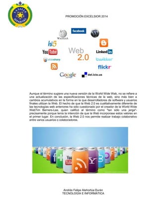 PROMOCIÓN EXCELSIOR 2014

Aunque el término sugiere una nueva versión de la World Wide Web, no se refiere a
una actualización de las especificaciones técnicas de la web, sino más bien a
cambios acumulativos en la forma en la que desarrolladores de software y usuarios
finales utilizan la Web. El hecho de que la Web 2.0 es cualitativamente diferente de
las tecnologías web anteriores ha sido cuestionado por el creador de la World Wide
WebTim Berners-Lee, quien calificó al término como "tan sólo una jerga"precisamente porque tenía la intención de que la Web incorporase estos valores en
el primer lugar. En conclusión, la Web 2.0 nos permite realizar trabajo colaborativo
entre varios usuarios o colaboradores.

Andrés Felipe Atehortúa Durán
TECNOLOGÍA E INFORMÁTICA

 