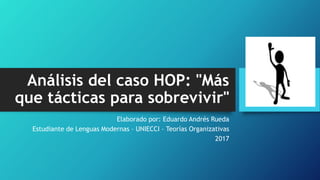 Análisis del caso HOP: "Más
que tácticas para sobrevivir"
Elaborado por: Eduardo Andrés Rueda
Estudiante de Lenguas Modernas – UNIECCI – Teorías Organizativas
2017
 