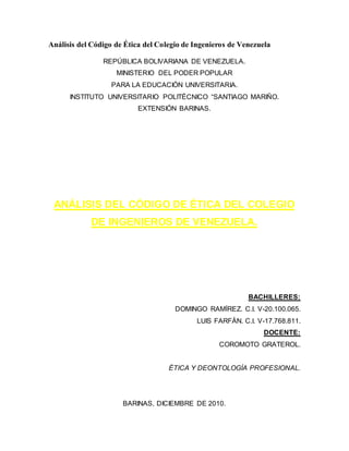 Análisis del Código de Ética del Colegio de Ingenieros de Venezuela 
REPÚBLICA BOLIVARIANA DE VENEZUELA. 
MINISTERIO DEL PODER POPULAR 
PARA LA EDUCACIÓN UNIVERSITARIA. 
INSTITUTO UNIVERSITARIO POLITÉCNICO “SANTIAGO MARIÑO. 
EXTENSIÓN BARINAS. 
ANÁLISIS DEL CÓDIGO DE ÉTICA DEL COLEGIO 
DE INGENIEROS DE VENEZUELA. 
BACHILLERES: 
DOMINGO RAMÍREZ. C.I. V-20.100.065. 
LUIS FARFÁN. C.I. V-17.768.811. 
DOCENTE: 
COROMOTO GRATEROL. 
ÉTICA Y DEONTOLOGÍA PROFESIONAL. 
BARINAS, DICIEMBRE DE 2010. 
 
