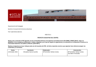 Departamentode Pedagogía
Gestióne Innovaciónde Contextoseducativos
Prof.Isabel GómezBarreto
PRÁCTICA 2
PROYECTO EDUCATIVO DEL CENTRO.
Revisa, lee y contrasta el PEC signado con los contenidos teóricos y los aspectos normativos de la LOE (2006), LOMCE (2013) Orden de
05/08/2014, de la Consejería de Educación, Cultura y Deportes, por la que se regulan la organización y la evaluación en la Educación Primaria en la
Comunidad Autónoma de Castilla-La Mancha. [2014/10617].
Realiza un esquema en el que indiques cada una de las partes del PEC, de forma resumida enuncia a que aspectos hace referencias según los
contenidos y la normativa.
Fecha:
26 Octubre 2015
Secretario:
Almudena García Carreño
Moderador:
Mª del Señor Gómez Cantos
Intervención:
Mª del Señor Gómez Cantos
Ana Marín Fernández
 