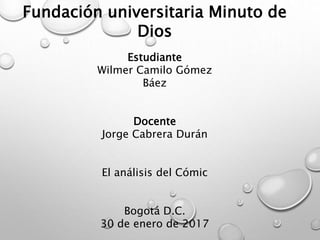 Fundación universitaria Minuto de
Dios
Estudiante
Wilmer Camilo Gómez
Báez
Docente
Jorge Cabrera Durán
El análisis del Cómic
Bogotá D.C.
30 de enero de 2017
 
