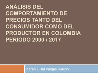 ANÁLISIS DEL
COMPORTAMIENTO DE
PRECIOS TANTO DEL
CONSUMIDOR COMO DEL
PRODUCTOR EN COLOMBIA
PERIODO 2000 / 2017
Karen Gisel Vargas Rincón
 