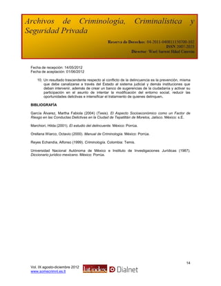 Fecha de recepción: 14/05/2012
Fecha de aceptación: 01/06/2012

    10. Un resultado trascendente respecto al conflicto de la delincuencia es la prevención, misma
        que debe canalizarse a través del Estado al sistema judicial y demás instituciones que
        deban intervenir, además de crear un banco de sugerencias de la ciudadanía y activar su
        participación en el asunto de intentar la modificación del entorno social, reducir las
        oportunidades delictivas e intensificar el tratamiento de quienes delinquen.

BIBLIOGRAFÍA

García Álvarez, Martha Fabiola (2004) (Tesis). El Aspecto Socioeconómico como un Factor de
Riesgo en las Conductas Delictivas en la Ciudad de Tepatitlán de Morelos, Jalisco. México: s.E.

Marchiori, Hilda (2001). El estudio del delincuente. México: Porrúa.

Orellana Wiarco, Octavio (2000). Manual de Criminología. México: Porrúa.

Reyes Echandía, Alfonso (1999). Criminología. Colombia: Temis.

Universidad Nacional Autónoma de México e Instituto de Investigaciones Jurídicas (1987).
Diccionario jurídico mexicano. México: Porrúa.




                                                                                               14
Vol. IX agosto-diciembre 2012
www.somecrimnl.es.tl
 