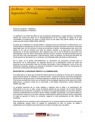 Fecha de recepción: 14/05/2012
Fecha de aceptación: 01/06/2012


La realidad en el control del delito es que la población desempeña un papel decisivo; el problema
central del control del delito es el resquebrajamiento de la comunidad en áreas de la alta
criminalidad; la protección de casas no suele ocurrir en las áreas más pobres debido a los altos
costos que ello implica (ORELLANA, 2000:45).

El papel de la población es imprescindible y necesario para que disminuya la delincuencia; si lo
vemos desde la perspectiva de que es en la sociedad de donde provienen normas de conductas
esenciales para vivir en armonía y donde se encuentra la familia, considerándose ésta como una
célula, en la cual se fomenta una serie de valores morales y es guía para sus miembros,
tendríamos su primera participación; pero sabemos que hoy en día la familia se encuentra muy
desintegrada y que los niños y los jóvenes caminan sin guía, aunado a los demás factores como lo
son una nula o casi nula educación, mala economía, vicios, en general, una forma de vida difícil, de
donde germina la desviación en su conducta, convirtiéndose ésta más tarde en delincuencia.

Por lo tanto, es la familia primordialmente un mecanismo de prevención primario para la
disminución de la delincuencia; en segundo término es la participación activa de todas las
personas que se encuentran fuera de la familia del posible y futuro transgresor, como lo son los
profesores, parientes, amigos y en general la sociedad; en tercer lugar serían los mecanismos de
prevención provenientes del sistema judicial.

REACCIÓN DE LA SOCIEDAD FRENTE A LA CRIMINALIDAD

A la delincuencia, al igual que al fenómeno delincuente se le entiende en función de la existencia
previa de la ley penal, su violación y la reacción social – formal y/o informal- que dicha transgresión
genera dentro del grupo social. El enfoque aplicado al análisis de la delincuencia es el sociológico,
y los temas centrales del mismo son el estudio de las complejas relaciones entre estructura social,
delincuencia y reacción social de la comunidad y del Estado (Diccionario Jurídico Mexicano,
UNAM, pág. 866).

La sociedad reacciona de un modo negativo y agresivo ante el delito y la participación del
delincuente en él; por un lado, acusa al sistema judicial de ser corrupto, de no tener efectivos
mecanismos de prevención, en general, de carecer de la seguridad pública a la que tiene derecho,
viviendo constantemente con el temor de ser robado, asaltado, secuestrado, y los demás delitos en
que puede ser víctima; por otro lado, atribuye al delincuente la falta de armonía social y seguridad,
lo culpa de general él mismo su conducta, negando la total participación de ella misma (la
sociedad).

Esta resistencia de la sociedad a tener participación en la conducta delictiva del delincuente genera
más problemas, porque como no acepta su colaboración en ella, no quiere, se rebela a
solidarizarse con el gobierno para disminuir los niveles criminales que nos afecta.



                                                                                                     7
Vol. IX agosto-diciembre 2012
www.somecrimnl.es.tl
 