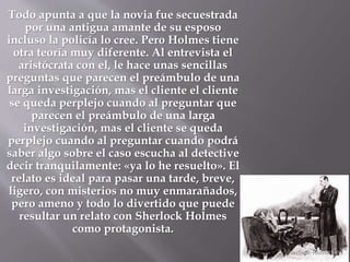 Todo apunta a que la novia fue secuestrada
por una antigua amante de su esposo
incluso la policía lo cree. Pero Holmes tiene
otra teoría muy diferente. Al entrevista el
aristócrata con el, le hace unas sencillas
preguntas que parecen el preámbulo de una
larga investigación, mas el cliente el cliente
se queda perplejo cuando al preguntar que
parecen el preámbulo de una larga
investigación, mas el cliente se queda
perplejo cuando al preguntar cuando podrá
saber algo sobre el caso escucha al detective
decir tranquilamente: «ya lo he resuelto». El
relato es ideal para pasar una tarde, breve,
ligero, con misterios no muy enmarañados,
pero ameno y todo lo divertido que puede
resultar un relato con Sherlock Holmes
como protagonista.
 