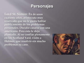 Personajes
Lord St. Simón: Es de unos
cuarenta años, aristócrata muy
reservado que no le gusta hablar
públicamente de los problemas
personales. Decidió casarse con una
americana. Pero esta le dejo
plantado. Al no confiar plenamente
en los Scotland Yard, visito a
Holmes, que resolvió sin mucho
problemas su caso.
 