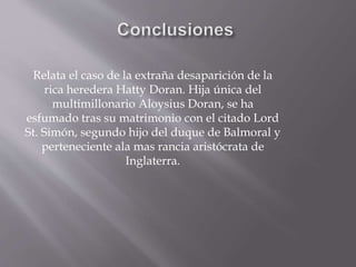 Relata el caso de la extraña desaparición de la
rica heredera Hatty Doran. Hija única del
multimillonario Aloysius Doran, se ha
esfumado tras su matrimonio con el citado Lord
St. Simón, segundo hijo del duque de Balmoral y
perteneciente ala mas rancia aristócrata de
Inglaterra.
 