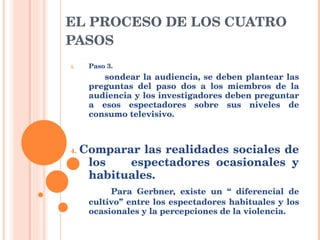 EL PROCESO DE LOS CUATRO PASOS Paso 3. sondear la audiencia, se deben plantear las preguntas del paso dos a los miembros de la audiencia y los investigadores deben preguntar a esos espectadores sobre sus niveles de consumo televisivo. 4.  Comparar las realidades sociales de los  espectadores ocasionales y habituales. Para Gerbner, existe un “ diferencial de cultivo” entre los espectadores habituales y los ocasionales y la percepciones de la violencia. 