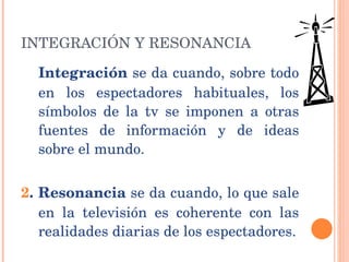 INTEGRACIÓN Y RESONANCIA  Integración  se da cuando, sobre todo en los espectadores habituales, los símbolos de la tv se imponen a otras fuentes de información y de ideas sobre el mundo.  2 . Resonancia  se da cuando, lo que sale en la televisión es coherente con las realidades diarias de los espectadores. 