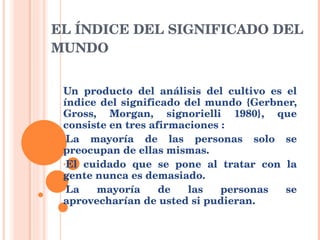 EL ÍNDICE DEL SIGNIFICADO DEL MUNDO Un producto del análisis del cultivo es el índice del significado del mundo {Gerbner, Gross, Morgan, signorielli 1980}, que consiste en tres afirmaciones : La mayoría de las personas solo se preocupan de ellas mismas. El cuidado que se pone al tratar con la gente nunca es demasiado. La mayoría de las personas se aprovecharían de usted si pudieran. 