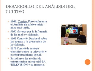 1969:   Cultivo.  Pero realmente el Análisis de cultivo inició años más tarde. 1960 : Interés por la influencia de los m.d.c y violencia. 1967 Comisión Nacional sobre las causas y la prevención de la violencia. 1972  Comité de consejo científico sobre la televisión y el comportamiento social. Estudiaron los medios de comunicación en especial LA TELEVISIÓN y su impacto. DESARROLLO DEL ANÁLISIS DEL CULTIVO 