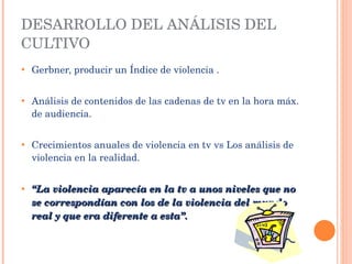 Gerbner, producir un Índice de violencia . Análisis de contenidos  de las cadenas de tv en la hora máx. de audiencia. Crecimientos anuales de violencia en tv vs Los análisis de violencia en la realidad.  “ La violencia aparecía en la tv a unos niveles que no se correspondían con los de la violencia del mundo real y que era diferente a esta”. DESARROLLO DEL ANÁLISIS DEL CULTIVO 