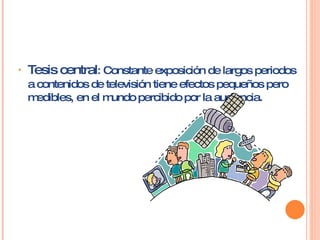 Tesis central : Constante exposición de largos periodos a contenidos de televisión tiene efectos pequeños pero medibles, en el mundo percibido por la audiencia.  