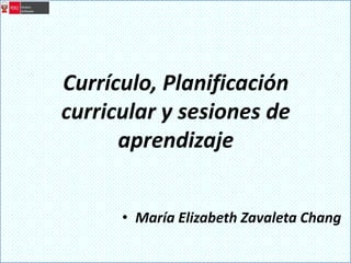Currículo, Planificación
curricular y sesiones de
aprendizaje
• María Elizabeth Zavaleta Chang
 